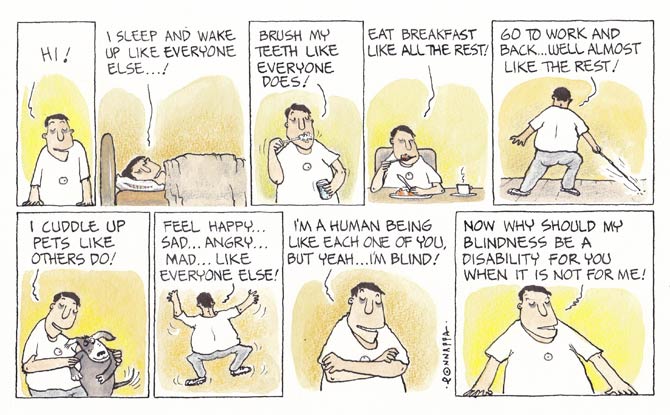 
            In association MiD DAY, and cartoonist, N. Ponnappa... YOU & EYE a cartoon strip with 9 frames� 
            Frame 1: (The character resting his arms on the ledge facing you � the reader) Hi! 
            Frame 2: (The character lying on a bed) I sleep and wake up like everyone else�! 
            Frame 3: (The character brushing his teeth) Brush my teeth like everyone does! 
            Frame 4: (The character eating with cutlery while a cup with a hot beverage is to his left) Eat breakfast like all the rest! 
            Frame 5: (The character backing the reader using a cane to navigate) Go to work and back� well, almost like the rest! 
            Frame 6: (The character facing the reader carrying a dog) I cuddle up pets like others do! 
            Frame 7: (The character backing the reader with his arms up in the air and his right leg about to stomp the ground) Feel happy� sad� angry� mad� like everyone else! 
            Frame 8: (The character folding his arms and facing the reader) I�m a human being like each one of you, but yeah� I�m blind! 
            Frame 9: (The character resting his arms on the ledge looking at the reader) Now why should my blindness be a disability for you when it is not for me!